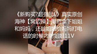 《新购买?超强乱L》真实原创海神【窝边操】用葯拿下姐姐和妈妈，还趁姐姐给妈妈打电话的时候内射姐姐11V