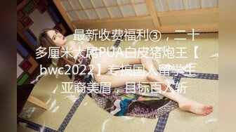 ⚫️⚫️最新收费福利③，二十多厘米大屌PUA白皮猪炮王【bwc2022】专搞国人留学生，亚裔美眉，目标百人斩