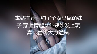 本站推荐：约了个双马尾萌妹子 穿上情趣女仆装沙发上玩弄一番再大力猛操.