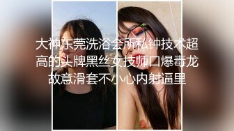 大神东莞洗浴会所私钟技术超高的头牌黑丝女技师口爆毒龙故意滑套不小心内射逼里