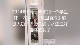 2024年5月，新来的一个学生妹，20岁，【故国真冷】超级大奶子！馒头逼，水汪汪好淫荡的女子