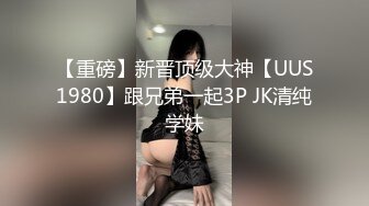 【重磅】新晋顶级大神【UUS1980】跟兄弟一起3P JK清纯学妹