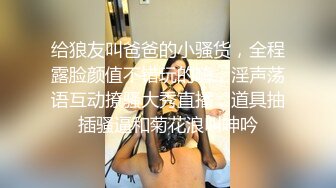 给狼友叫爸爸的小骚货，全程露脸颜值不错玩的嗨，淫声荡语互动撩骚大秀直播，道具抽插骚逼和菊花浪叫呻吟