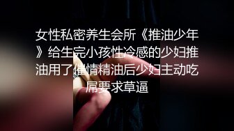 女性私密养生会所《推油少年》给生完小孩性冷感的少妇推油用了催情精油后少妇主动吃屌要求草逼