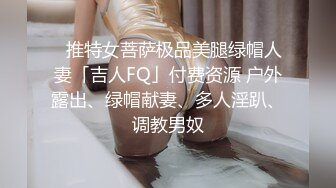 ✨推特女菩萨极品美腿绿帽人妻「吉人FQ」付费资源 户外露出、绿帽献妻、多人淫趴、调教男奴