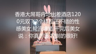 香港大屌哥内地出差酒店1200元双飞2个样貌还不错的性感美女,轮流爆插,干完后美女说：你真厉害,控制的很好!