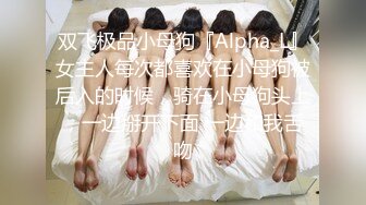 双飞极品小母狗『Alpha_L』女主人每次都喜欢在小母狗被后入的时候，骑在小母狗头上，一边掰开下面 一边和我舌吻