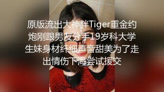 原版流出大神胖Tiger重金约炮刚跟男友分手19岁科大学生妹身材纤细声音甜美为了走出情伤下海尝试援交