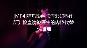 [MP4]猫爪影像《淫邪妇科诊所》检查镜被医生的肉棒代替 倪哇哇