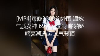 [MP4]每晚3000约外围 温婉气质女神 69特写淫洞 啪啪娇喘高潮迭起 人气登顶