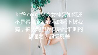 kcf9.com-高冷女神又如何还不是得乖乖趴在我的胯下被我骑，被大鸡巴操爽后比谁叫的都淫荡！超级反差