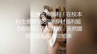 ⚫️⚫️宅男女神福利！在校本科生推特S级完美身材福利姬【绮珂珂】不雅私拍，天然圆润巨乳紫薇潮吹喷水