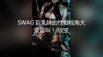 SWAG 巨乳妹的性爱视角大量淫叫！ 欣宝