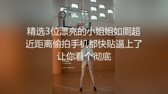 精选3位漂亮的小姐姐如厕超近距离偷拍手机都快贴逼上了让你看个彻底