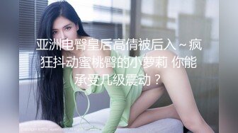 亚洲电臀皇后高倩被后入～疯狂抖动蜜桃臀的小萝莉 你能承受几级震动？