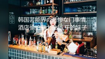 韩国芸能界の悲惨な门事情,酒店偷拍暴力抽插,干的妹子淫叫不断