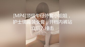 [MP4]顶级牛仔外套小姐姐，护士情趣装全套，开档内裤站立后入撞击