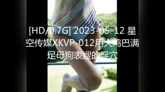 [HD/0.7G] 2023-05-12 星空传媒XKVP-012用大鸡巴满足母狗表嫂的淫穴