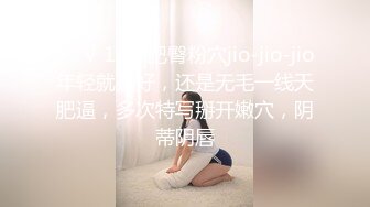 ❤️√ 19岁肥臀粉穴jio-jio-jio年轻就是好，还是无毛一线天肥逼，多次特写掰开嫩穴，阴蒂阴唇