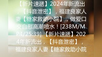 【新片速遞】2024年新流出，【抖音泄密】，福建良家人妻【糖家救助小院】，做爱口交自慰高潮喷水！[238M/MP4/25:39] 【新片速遞】2024年新流出，【抖音泄密】，福建良家人妻【糖家救助小院