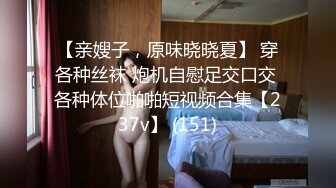 【亲嫂子，原味晓晓夏】 穿各种丝袜 炮机自慰足交口交 各种体位啪啪短视频合集【237v】 (151)