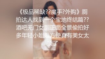 《极品稀缺??魔手?外购》厕拍达人找到一个宝地终结篇??酒吧无门女厕正面全景偸拍好多年轻小姐姐方便真有美女太顶了