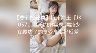 【萝莉控狂喜】杭州海王「JK_0571」OF约炮实录 清纯少女腰功了的享受高潮好反差