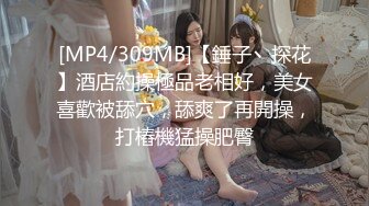 [MP4/309MB]【錘子丶探花】酒店約操極品老相好，美女喜歡被舔穴，舔爽了再開操，打樁機猛操肥臀