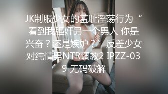 JK制服少女的羞耻淫荡行为“看到我强奸另一个男人 你是兴奋？还是嫉妒？”反差少女对纯情男NTR调教2 IPZZ-039 无码破解