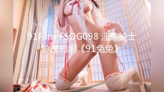 91Fans FSOG098 淫荡护士护理时间《91兔兔》