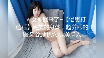 ❤️√ 女神回来了~【怡崽打瞌睡】完美的身体，超养眼的嫩逼 跪地扒穴 完美后入