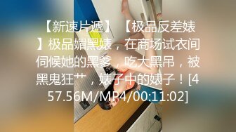 【新速片遞】 【极品反差婊】极品媚黑婊，在商场试衣间伺候她的黑爹，吃大黑吊，被黑鬼狂艹，婊子中的婊子！[457.56M/MP4/00:11:02]