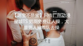 【鹅宝不是宝】网传广州动漫星城TS 男厕免费让人操，大量男人排着队去操