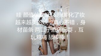 哇 颜值仙女妖TS思琪 化了妆越来越美的妖，真心不错，身材苗条 两口子酒店玩耍，互玩鸡鸡 舔棒棒！