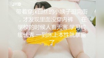 带着穿jk白丝的小姨子逛完街，才发现里面没穿内裤❤️在学校的时候人畜无害 学习成绩优秀 一到床上本性就暴露了