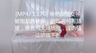 [MP4/ 1.17G] 冷艳颜值女神被炮友各种操，近距离特写舔蛋，爸爸用大JB插我，淫语骚话娇喘不断