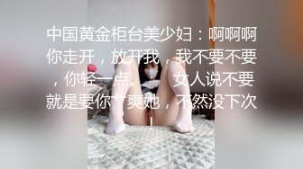 中国黄金柜台美少妇：啊啊啊你走开，放开我，我不要不要，你轻一点。❤️ 女人说不要就是要你艹爽她，不然没下次！