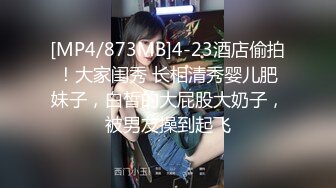 [MP4/873MB]4-23酒店偷拍！大家闺秀 长相清秀婴儿肥妹子，白皙的大屁股大奶子，被男友操到起飞