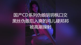 国产CD系列伪娘胡玥枫口交黑丝伪娘后入爽的鸡儿硬邦邦被高潮操射