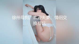 徐州母狗、欢迎夫妻、情侣交换互玩