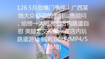 126.5月劲爆门事件！广西某地大众4S店的美腿销售顾问，给榜一大哥发的店内跳蛋自慰 美腿足交视频，在店内玩跳蛋游戏 贼刺激[RF/MP4/572MB]