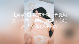 【吴紫欣】脱衣舞孃，长腿痴女，白虎，热舞，淫叫，恋足,四点全露176P+1V