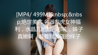 [MP4/ 499M]&nbsp;&nbsp;绝世美穴 名器白虎女神福利，水晶几把加自慰棒，妹子真嫩啊，看着我发骚的样子