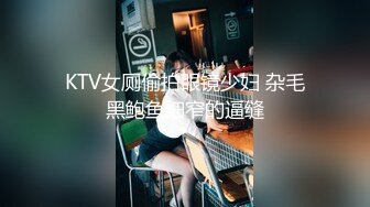 KTV女厕偷拍眼镜少妇 杂毛黑鲍鱼细窄的逼缝