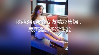 陕西34e波霸女友精彩集锦，完美露脸多次性爱