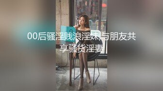 00后骚淫贱浪淫妹,与朋友共享骚货淫妻