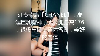 ST专卖店【CHANEL】，高端巨乳女神，大长腿身高176，退役车模，通体雪白，美好的肉体