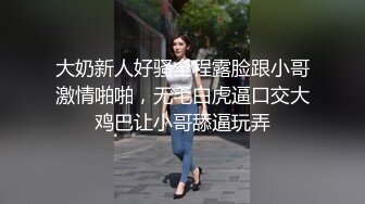 大奶新人好骚全程露脸跟小哥激情啪啪，无毛白虎逼口交大鸡巴让小哥舔逼玩弄