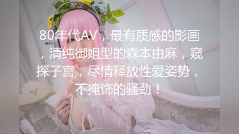 80年代AV，最有质感的影画，清纯御姐型的森本由麻，窥探子宫，尽情释放性爱姿势，不掩饰的骚劲！