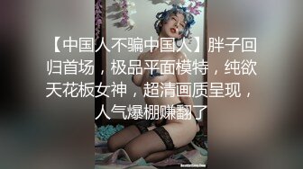 【中国人不骗中国人】胖子回归首场，极品平面模特，纯欲天花板女神，超清画质呈现，人气爆棚赚翻了